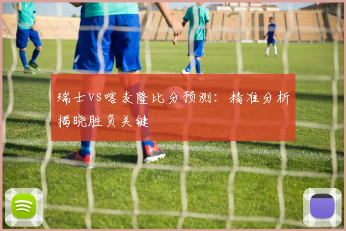 瑞士vs喀麦隆比分预测:精准分析揭晓胜负关键