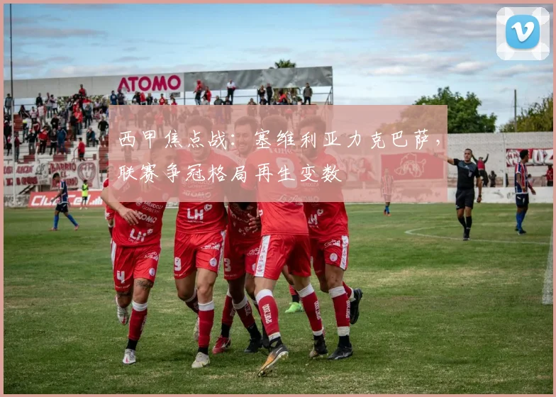 西甲焦点战：塞维利亚力克巴萨，联赛争冠格局再生变数