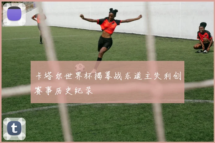 卡塔尔世界杯揭幕战东道主失利创赛事历史纪录