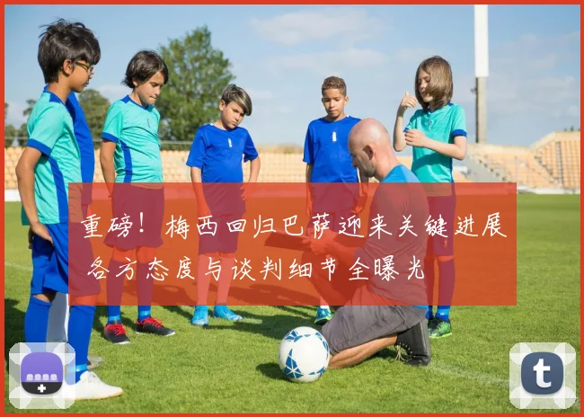 重磅！梅西回归巴萨迎来关键进展 各方态度与谈判细节全曝光