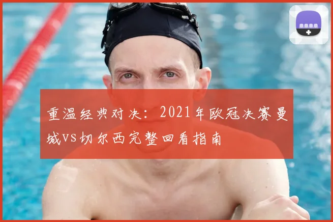 重温经典对决：2021年欧冠决赛曼城vs切尔西完整回看指南