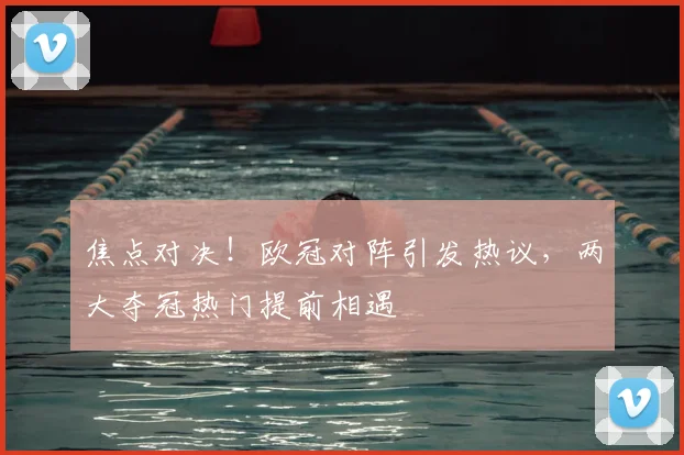 焦点对决！欧冠对阵引发热议，两大夺冠热门提前相遇