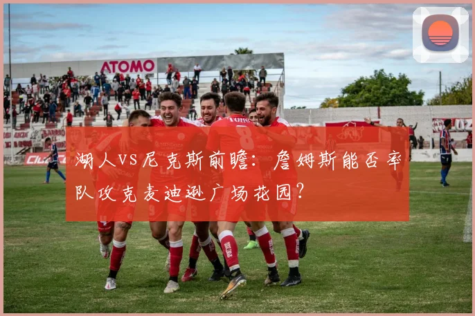 湖人vs尼克斯前瞻：詹姆斯能否率队攻克麦迪逊广场花园？